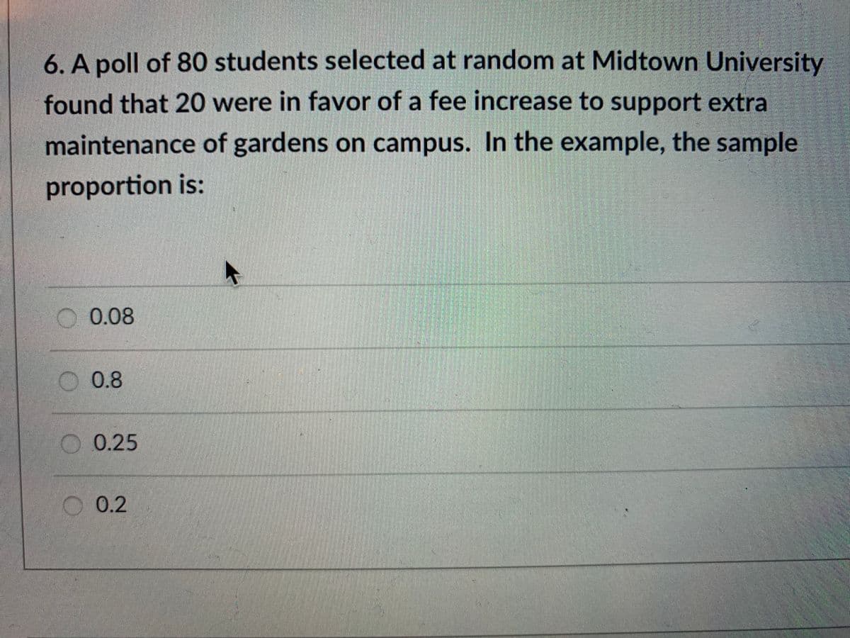 6. A poll of 80 students selected at random at Midtown University
found that 20 were in favor of a fee increase to support extra
maintenance of gardens on campus. In the example, the sample
proportion is:
0.08
O 0.8
O0.25
O 0.2
