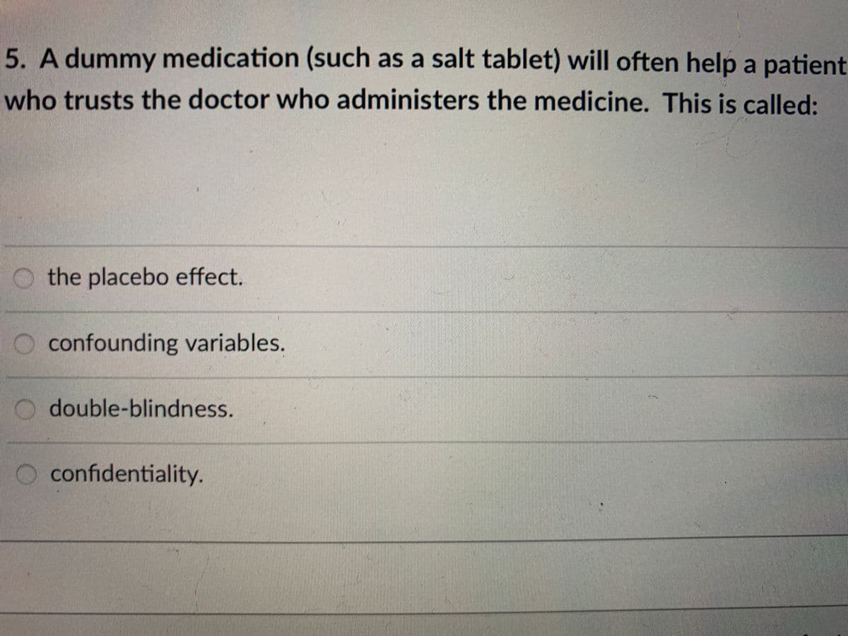 5. A dummy medication (such as a salt tablet) will often help a patient
who trusts the doctor who administers the medicine. This is called:
O the placebo effect.
O confounding variables.
O double-blindness.
O confidentiality.
