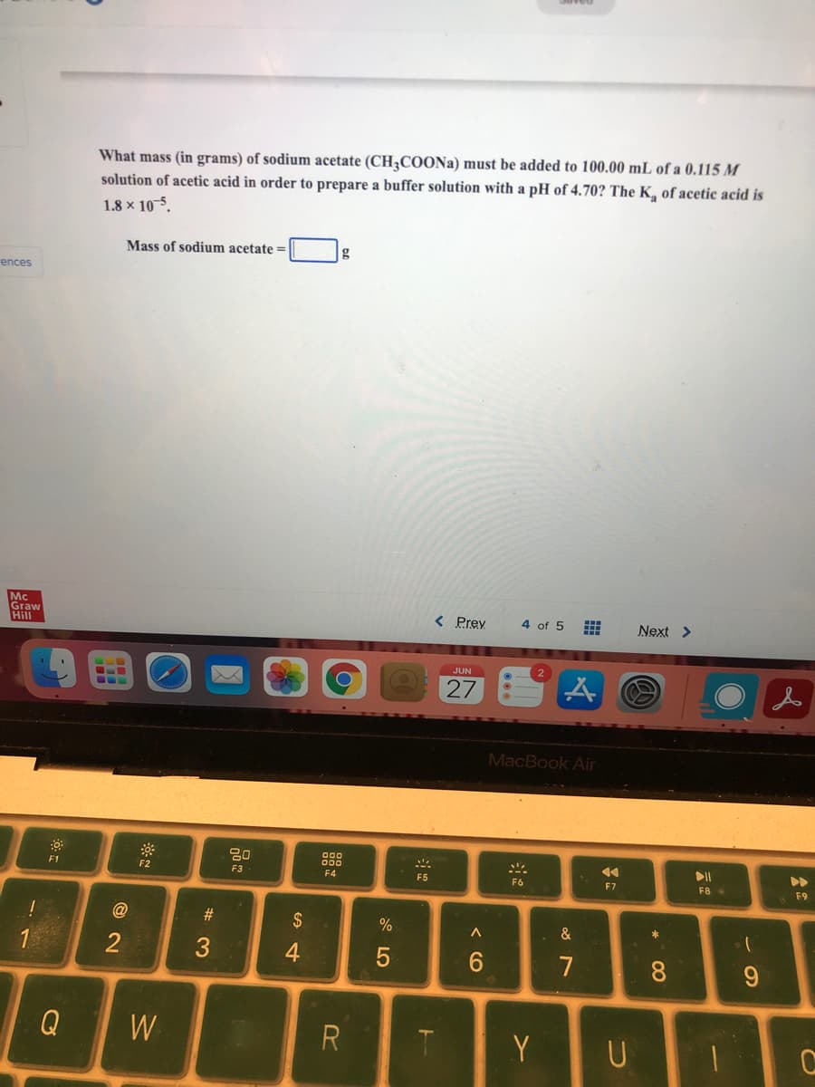 What mass (in grams) of sodium acetate (CHCOONa) must be added to 100.00 mL of a 0.115 M
solution of acetic acid in order to prepare a buffer solution with a pH of 4.70? The K, of acetic acid is
1.8 x 10-5.
Mass of sodium acetate =
g
ences
Mc
Graw
Hill
< Prey
4 of 5
Next >
JUN
27
MacBook Air
000
F1
F2
F3
F4
F5
F6
F7
F8
F9
$
%
&
2
4
6.
7
Q
W
R.
Y
U
< (O
法
# 3
