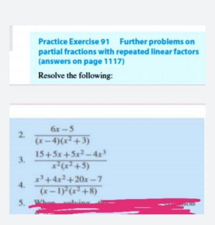 Practice Exercise 91 Further problems on
partial fractions with repeated linear factors
(answers on page 1117)
Resolve the following:
6x-5
(x-4)(x+3)
15+5x+5x2-4x
3.
x+4x2 +20x-7
4.
(x-1) (x+8)
5. Whe aluinn
2.

