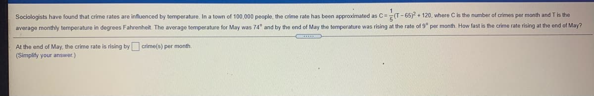 Sociologists have found that crime rates are influenced by temperature, In a town of 100,000 people, the crime rate has been approximated as C==(T-65)2 + 120, where C is the number of crimes per month and T is the
average monthly temperature in degrees Fahrenheit. The average temperature for May was 74° and by the end of May the temperature was rising at the rate of 9° per month. How fast is the crime rate rising at the end of May?
At the end of May, the crime rate is rising by crime(s) per month.
(Simplify your answer.)
