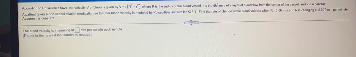 According to Poiseuille's laws, the velocity V of blood is given by V =k(R -) where Ris the radius of the blood vessel, r is the distance of a layer of blood flow from the center of the vessel, andk is a constant.
A patient takes blood vessel dilation medication so that her blood velocity is modeled by Poiseuille's law with k= 575.1. Find the rate of change of the blood velocity when R=0.06 mm and R is changing at 0.007 mm per minute.
Assume r is constant.
The blood velocity is increasing at mm per minute each minute.
(Round to the nearest thousandth as needed.)
