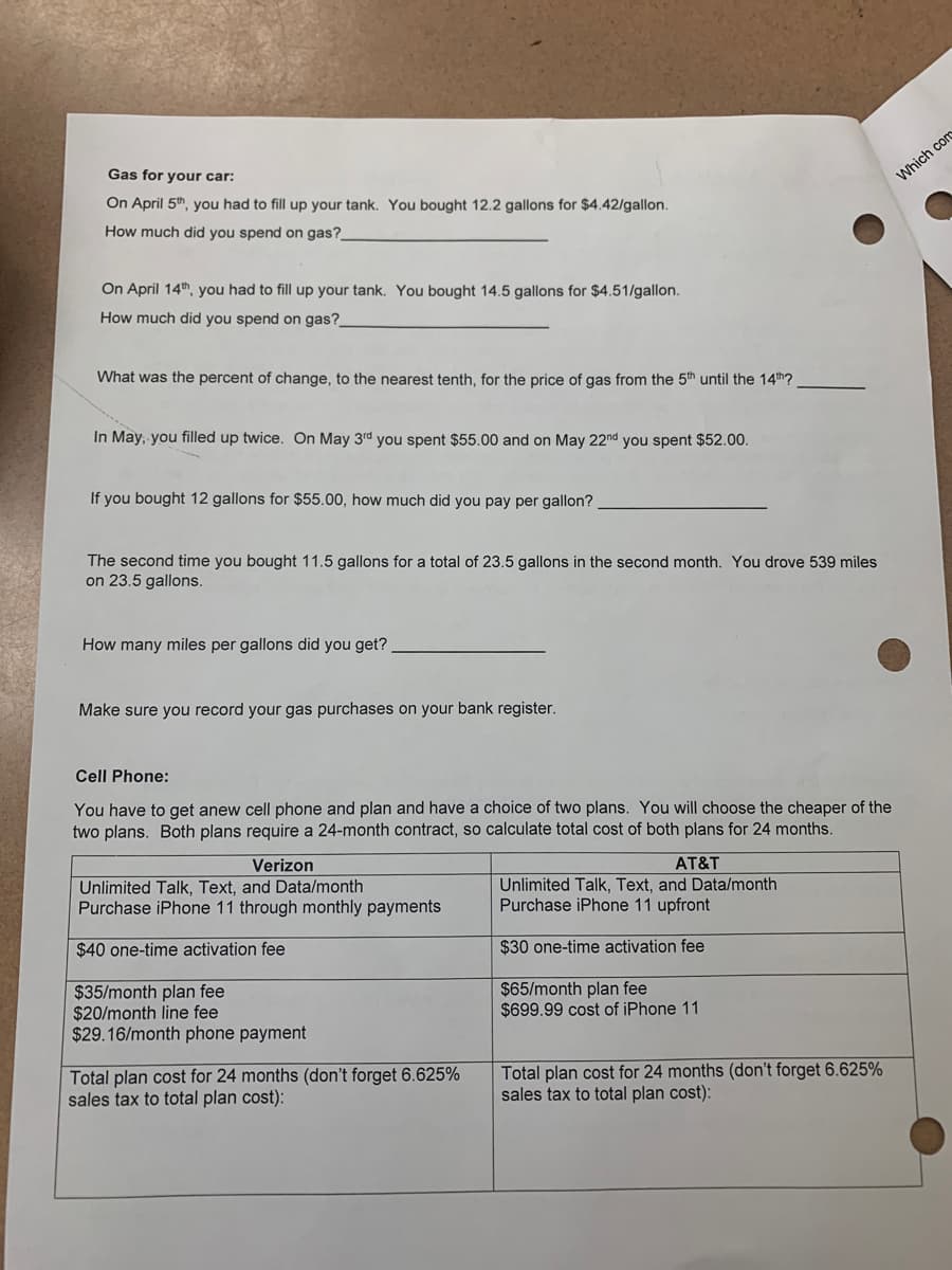 Gas for your car:
On April 5th, you had to fill up your tank. You bought 12.2 gallons for $4.42/gallon.
How much did you spend on gas?_
On April 14th, you had to fill up your tank. You bought 14.5 gallons for $4.51/gallon.
How much did you spend on gas?_
What was the percent of change, to the nearest tenth, for the price of gas from the 5th until the 14th?
In May, you filled up twice. On May 3rd you spent $55.00 and on May 22nd you spent $52.00.
If you bought 12 gallons for $55.00, how much did you pay per gallon?
The second time you bought 11.5 gallons for a total of 23.5 gallons in the second month. You drove 539 miles
on 23.5 gallons.
How many miles per gallons did you get?
Make sure you record your gas purchases on your bank register.
Cell Phone:
You have to get anew cell phone and plan and have a choice of two plans. You will choose the cheaper of the
two plans. Both plans require a 24-month contract, so calculate total cost of both plans for 24 months.
Verizon
AT&T
Unlimited Talk, Text, and Data/month
Unlimited Talk, Text, and Data/month
Purchase iPhone 11 upfront
Purchase iPhone 11 through monthly payments
$40 one-time activation fee
$30 one-time activation fee
$35/month plan fee
$65/month plan fee
$20/month line fee
$699.99 cost of iPhone 11
$29.16/month phone payment
Total plan cost for 24 months (don't forget 6.625%
sales tax to total plan cost):
Total plan cost for 24 months (don't forget 6.625%
sales tax to total plan cost):
Which com