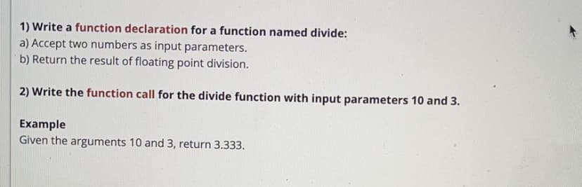 1) Write a function declaration for a function named divide:
a) Accept two numbers as input parameters.
b) Return the result of floating point division.
2) Write the function call for the divide function with input parameters 10 and 3.
Example
Given the arguments 10 and 3, return 3.333.
