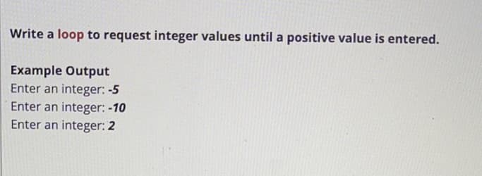 Write a loop to request integer values until a positive value is entered.
Example Output
Enter an integer: -5
Enter an integer: -10
Enter an integer: 2
