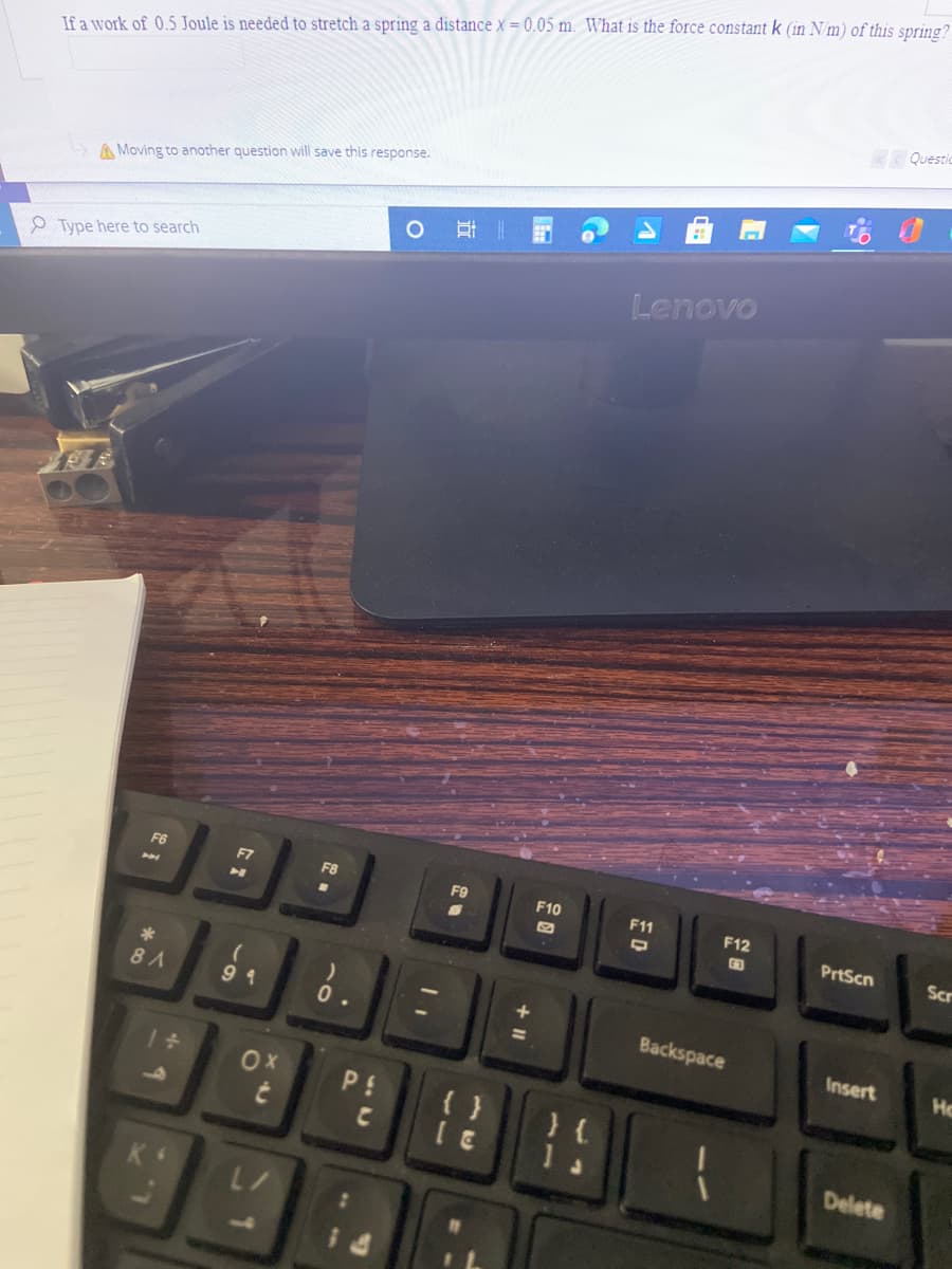 If a work of 0.5 Joule is needed to stretch a spring a distance x = 0.05 m. What is the force constant k (in N/m) of this spring?
Questic
A Moving to another question will save this response.
Lenovo
P Type here to search
F6
F7
F9
F10
F11
F12
PrtScn
Scr
8 A
9 4
Backspace
Insert
Ho
OX
P!
{ }
1 .
Delete
+ II
70
