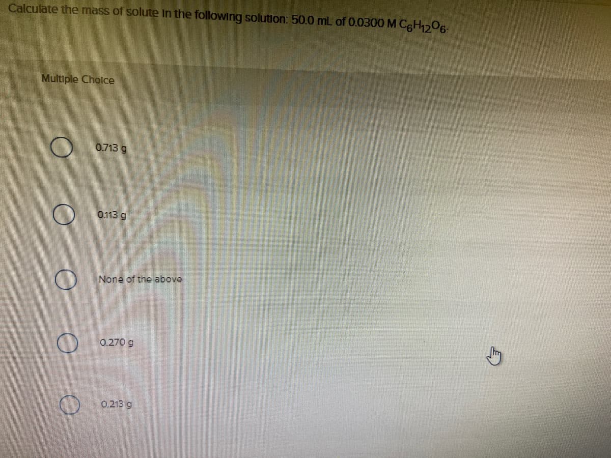 Calculate the mass of solute in the following solution: 50.0 mL of 0.0300 M CgHO6-
Multiple Cholce
0.713 g
0.113 g
None of the above
O 0.270 g
0.213 g
