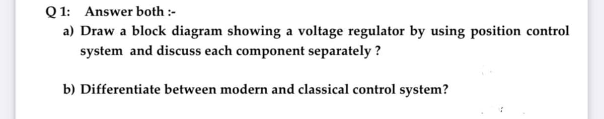 Q 1: Answer both :-
a) Draw a block diagram showing a voltage regulator by using position control
system and discuss each component separately ?
b) Differentiate between modern and classical control system?
