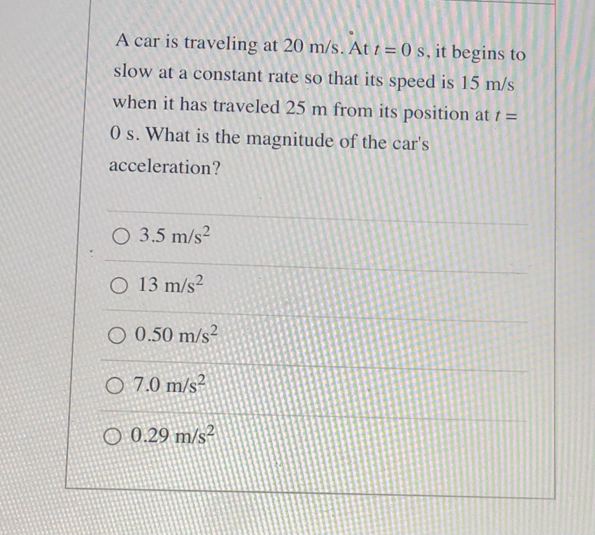 A car is traveling at 20 m/s. At t = (0 s, it begins to
slow at a constant rate so that its speed is 15 m/s
when it has traveled 25 m from its position at t =
O s. What is the magnitude of the car's
acceleration?
O 3.5 m/s?
O 13 m/s²
O 0.50 m/s²
O 7.0 m/s²
O 0.29 m/s²
