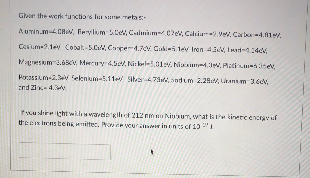 Given the work functions for some metals:-
Aluminum=4.08eV, Beryllium=5.0eV, Cadmium=4.07EV, Calcium=2.9eV, Carbon=4.81eV,
Cesium=2.1eV, Cobalt=5.0eV, Copper=4.7eV, Gold=5.1eV, Iron=4.5eV, Lead=4.14eV,
Magnesium=3.68eV, Mercury=4.5eV, Nickel=5.01eV, Niobium=4.3eV, Platinum=6.35eV,
Potassium=2.3eV, Selenium=5.11eV, Silver=4.73EV, Sodium=2.28eV, Uranium=3.6eV,
and Zinc= 4.3eV.
If you shine light with a wavelength of 212 nm on Niobium, what is the kinetic energy of
the electrons being emitted. Provide your answer in units of 1019 J.
