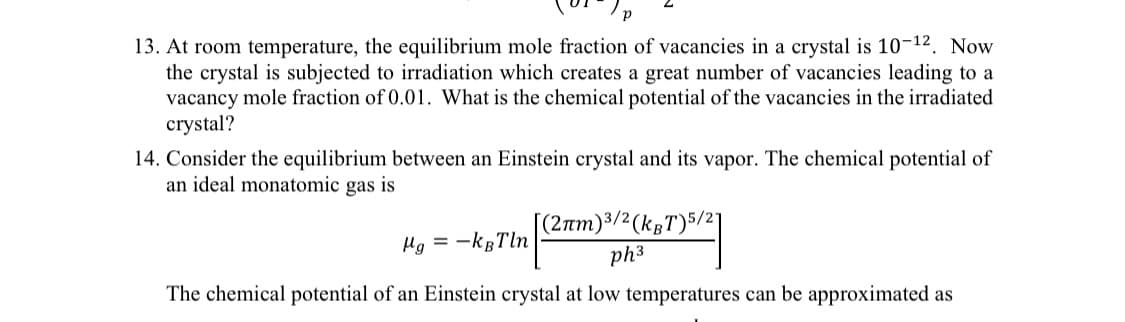 13. At room temperature, the equilibrium mole fraction of vacancies in a crystal is 10-12. Now
the crystal is subjected to irradiation which creates a great number of vacancies leading to a
vacancy mole fraction of 0.01. What is the chemical potential of the vacancies in the irradiated
crystal?
14. Consider the equilibrium between an Einstein crystal and its vapor. The chemical potential of
an ideal monatomic gas is
(2rm)3/² (kgT)5/21
Hg = -kgTln
ph3
The chemical potential of an Einstein crystal at low temperatures can be approximated as
