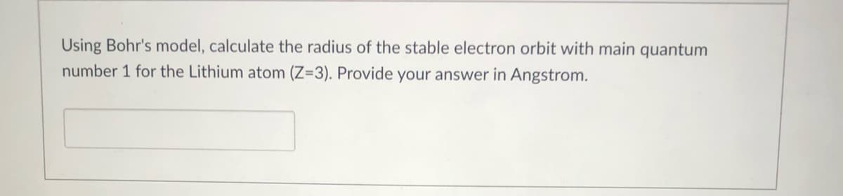 Using Bohr's model, calculate the radius of the stable electron orbit with main quantum
number 1 for the Lithium atom (Z=3). Provide your answer in Angstrom.
