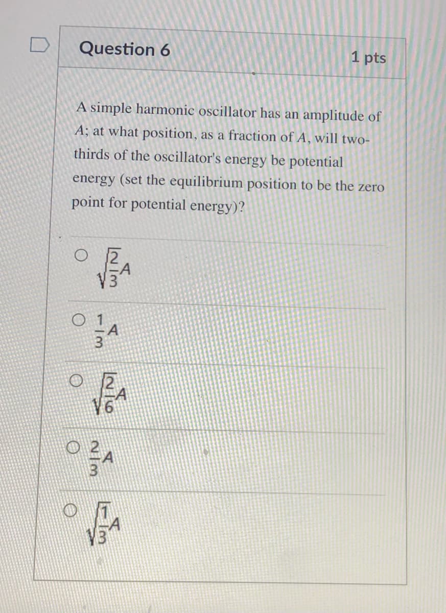 Question 6
1 pts
A simple harmonic oscillator has an amplitude of
A; at what position, as a fraction of A, will two-
thirds of the oscillator's energy be potential
energy (set the equilibrium position to be the zero
point for potential energy)?
A
V3
V3
1/3

