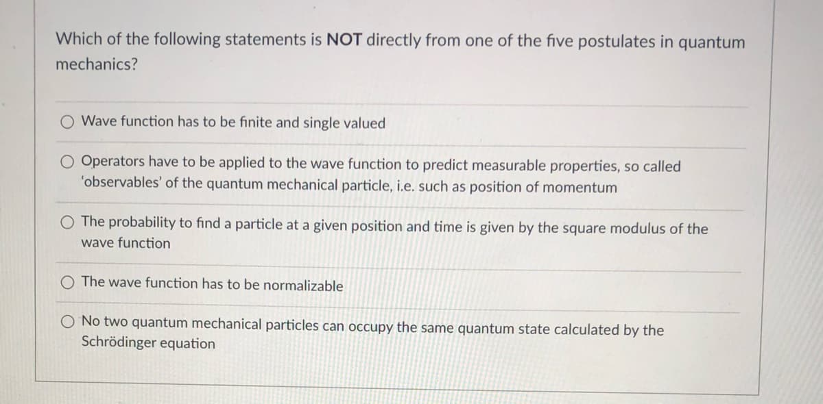 Which of the following statements is NOT directly from one of the five postulates in quantum
mechanics?
Wave function has to be finite and single valued
O Operators have to be applied to the wave function to predict measurable properties, so called
'observables' of the quantum mechanical particle, i.e. such as position of momentum
The probability to find a particle at a given position and time is given by the square modulus of the
wave function
O The wave function has to be normalizable
O No two quantum mechanical particles can occupy the same quantum state calculated by the
Schrödinger equation
