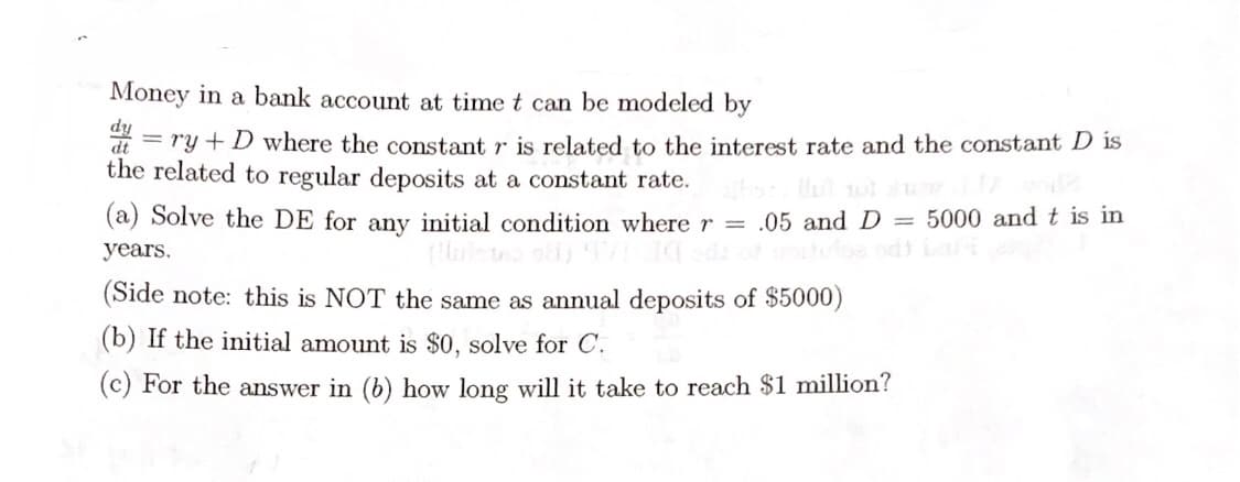 Money in a bank account at time t can be modeled by
fip
= ry + D where the constant r is related to the interest rate and the constant D is
the related to regular deposits at a constant rate.
(a) Solve the DE for any initial condition where r = .05 and D = 5000 and t is in
years.
(Side note: this is NOT the same as annual deposits of $5000)
(b) If the initial amount is $0, solve for C.
(c) For the answer in (b) how long will it take to reach $1 million?
