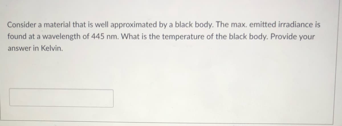 Consider a material that is well approximated by a black body. The max. emitted irradiance is
found at a wavelength of 445 nm. What is the temperature of the black body. Provide your
answer in Kelvin.

