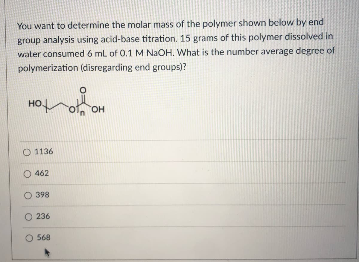 You want to determine the molar mass of the polymer shown below by end
group analysis using acid-base titration. 15 grams of this polymer dissolved in
water consumed 6 mL of 0.1 M NaOH. What is the number average degree of
polymerization (disregarding end groups)?
но
OH
1136
462
398
236
568

