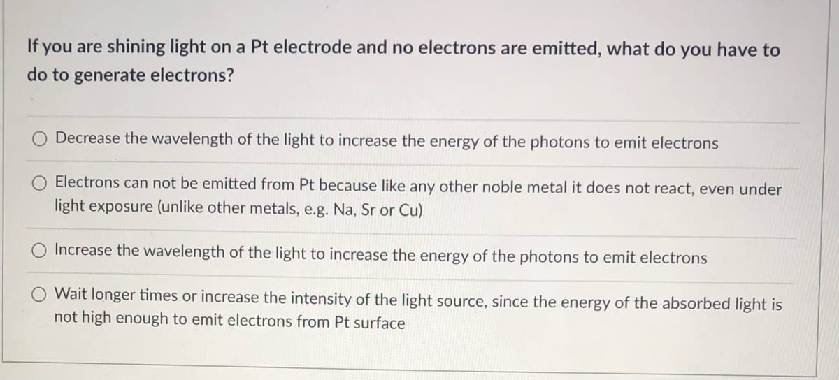 If you are shining light on a Pt electrode and no electrons are emitted, what do you have to
do to generate electrons?
Decrease the wavelength of the light to increase the energy of the photons to emit electrons
Electrons can not be emitted from Pt because like any other noble metal it does not react, even under
light exposure (unlike other metals, e.g. Na, Sr or Cu)
Increase the wavelength of the light to increase the energy of the photons to emit electrons
Wait longer times or increase the intensity of the light source, since the energy of the absorbed light is
not high enough to emit electrons from Pt surface
