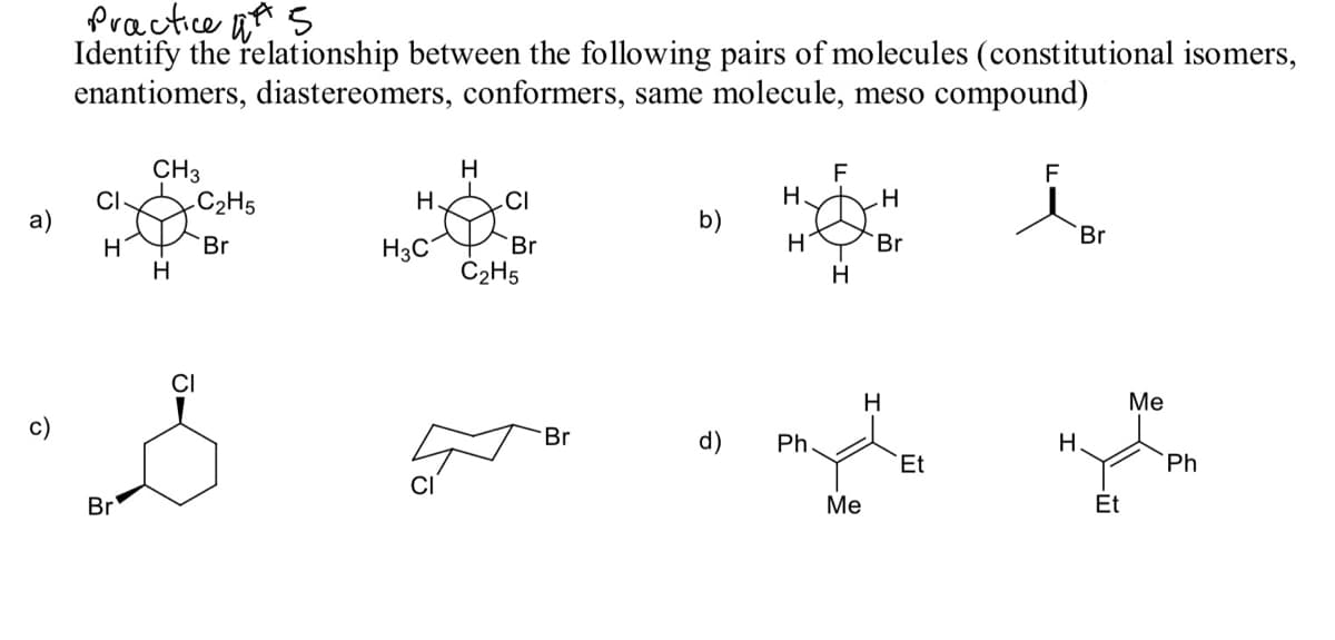 Practice n s
Identify the relationship between the following pairs of molecules (constitutional isomers,
enantiomers, diastereomers, conformers, same molecule, meso compound)
CH3
C2H5
H
F
H
F
CI-
H.
CI
a)
b)
H
Br
H3C°
Br
Br
Br
H
Č2H5
H
H
Me
c)
Br
d)
Ph
Н.
Et
Ph
CI
Br
Ме
Et
