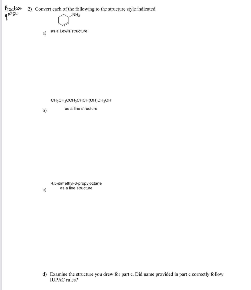 Practice 2) Convert each of the following to the structure style indicated.
i#2:
NH2
as a Lewis structure
a)
CH;CH2CCH3CHCH(OH)CH2OH
as a line structure
b)
4,5-dimethyl-3-propyloctane
as a line structure
c)
d) Examine the structure you drew for part c. Did name provided in part c correctly follow
IUPAC rules?
