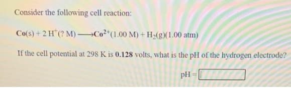 Consider the following cell reaction:
Co(s)+2H (? M) Co2*(1.00 M)+ H2(g)(1.00 atm)
If the cell potential at 298 K is 0.128 volts, what is the pH of the hydrogen electrode?
pH
