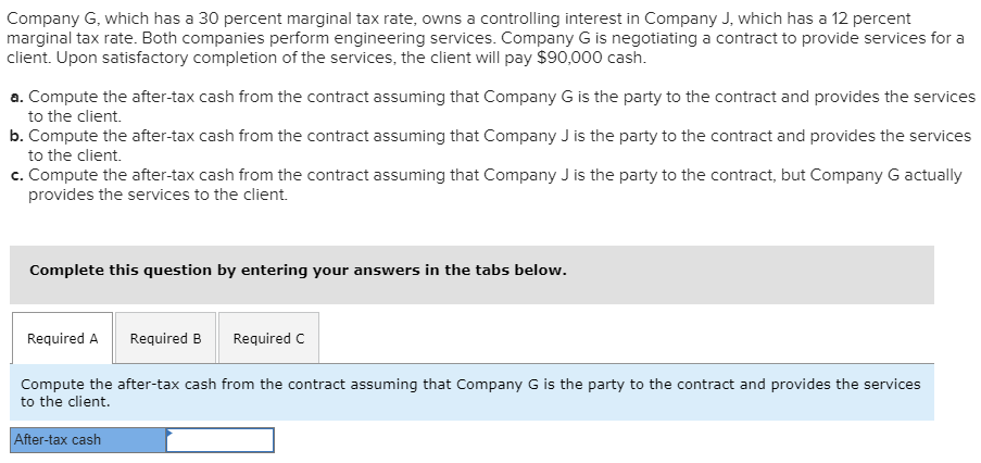 Company G, which has a 30 percent marginal tax rate, owns a controlling interest in Company J, which has a 12 percent
marginal tax rate. Both companies perform engineering services. Company G is negotiating a contract to provide services for a
client. Upon satisfactory completion of the services, the client will pay $90,000 cash.
a. Compute the after-tax cash from the contract assuming that Company G is the party to the contract and provides the services
to the client.
b. Compute the after-tax cash from the contract assuming that Company J is the party to the contract and provides the services
to the client.
c. Compute the after-tax cash from the contract assuming that Company J is the party to the contract, but Company G actually
provides the services to the client.
Complete this question by entering your answers in the tabs below.
Required A Required B
Required C
Compute the after-tax cash from the contract assuming that Company G is the party to the contract and provides the services
to the client.
After-tax cash