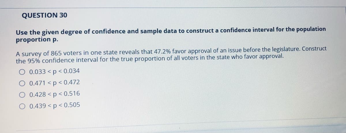 QUESTION 30
Use the given degree of confidence and sample data to construct a confidence interval for the population
proportion p.
A survey of 865 voters in one state reveals that 47.2% favor approval of an issue before the legislature. Construct
the 95% confidence interval for the true proportion of all voters in the state who favor approval.
O 0.033 < p < 0.034
O 0.471 < p < 0.472
O 0.428 < p < 0.516
O 0.439 < p < 0.505
