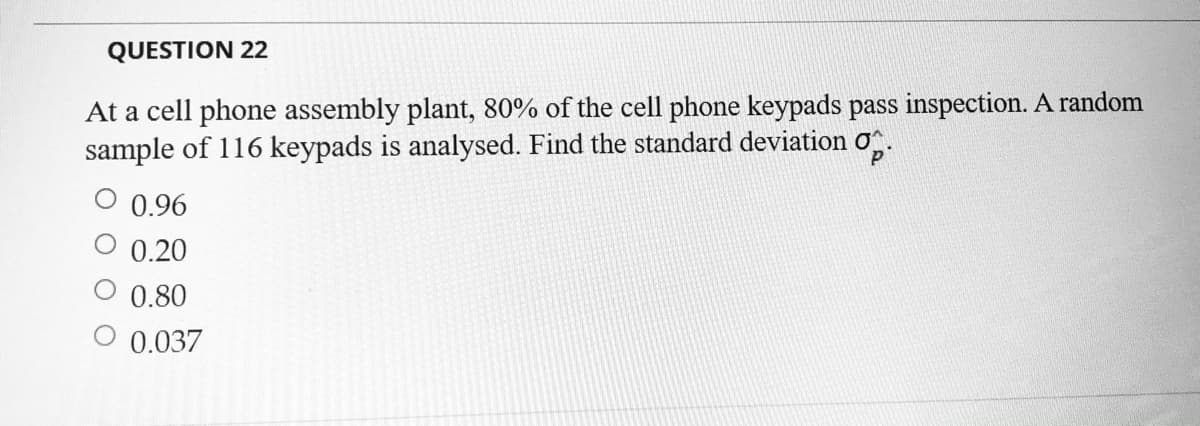 QUESTION 22
At a cell phone assembly plant, 80% of the cell phone keypads pass inspection. A random
sample of 116 keypads is analysed. Find the standard deviation
0.96
0.20
0.80
0.037
