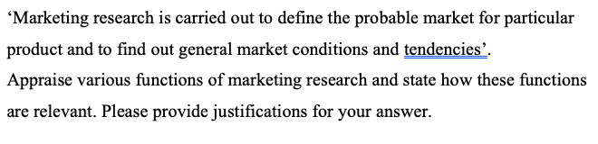 'Marketing research is carried out to define the probable market for particular
product and to find out general market conditions and tendencies’.
Appraise various functions of marketing research and state how these functions
are relevant. Please provide justifications for your answer.

