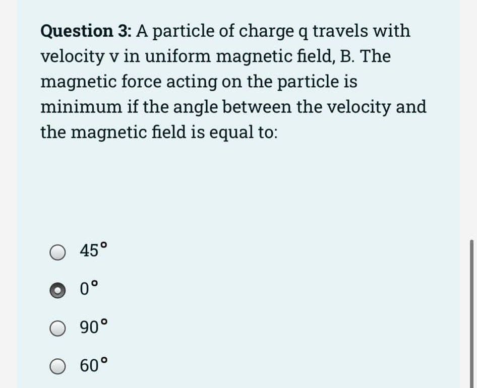 Question 3: A particle of charge q travels with
velocity v in uniform magnetic field, B. The
magnetic force acting on the particle is
minimum if the angle between the velocity and
the magnetic field is equal to:
45°
0°
90°
O 60°
