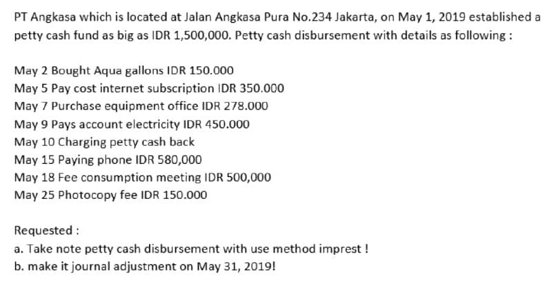 PT Angkasa which is located at Jalan Angkasa Pura No.234 Jakarta, on May 1, 2019 established a
petty cash fund as big as IDR 1,500,000. Petty cash disbursement with details as following :
May 2 Bought Aqua gallons IDR 150.000
May 5 Pay cost internet subscription IDR 350.000
May 7 Purchase equipment office IDR 278.000
May 9 Pays account electricity IDR 450.000
May 10 Charging petty cash back
May 15 Paying phone IDR 580,000
May 18 Fee consumption meeting IDR 500,000
May 25 Photocopy fee IDR 150.000
Requested :
a. Take note petty cash disbursement with use method imprest !
b. make it journal adjustment on May 31, 2019!
