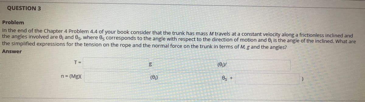 QUESTION 3
Problem
In the end of the Chapter 4 Problem 4.4 of your book consider that the trunk has mass M travels at a constant velocity along a frictionless inclined and
the angles involved are 0j and 05, where 0s corresponds to the angle with respect to the direction of motion and 0j is the angle of the inclined. What are
the simplified expressions for the tension on the rope and the normal force on the trunk in terms of M, g and the angles?
Answer
T =
(0;)/
n = (Mg)(
(6)
Os +
