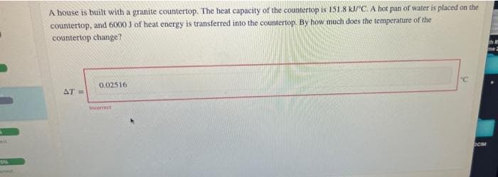 A house is built with a granite countertop. The heat capacity of the countertop is 151.8 KJC. A hot pan of water is placed on the
countertop, and 6000 J of heat energy is transferred into the countertop. By how much does the temperature of the
countertop change?
0.02516
AT =
correct
OCM
