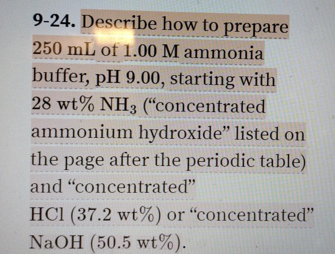 9-24. Describe how to prepare
250 mL of 1.00 M ammonia
buffer, pH 9.00, starting with
28 wt% NH3 (“concentrated
ammonium hydroxide" listed on
the page after the periodic table)
and "concentrated"
HC1 (37.2 wt%) or "concentrated"
NaOH (50.5 wt%).
