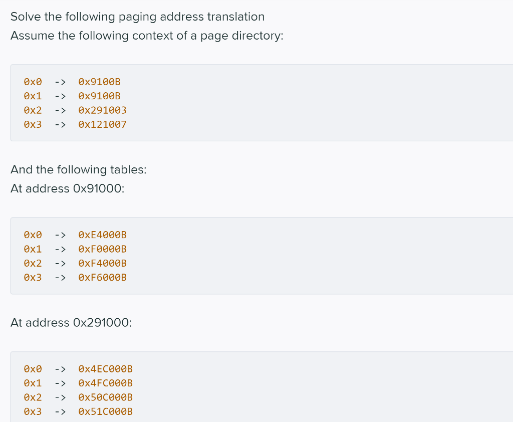 Solve the following paging address translation
Assume the following context of a page directory:
Ox0
->
Өx9100B
Ox1
->
Өx9100B
Ox2
- >
Өx291003
Ox3
->
Өx121007
And the following tables:
At address Oх91000:
->
ӨХЕ4000B
Ox1
->
OXF0000B
Ox2
->
ӨXF4000B
Ox3
->
ӨXF6000B
At address Ox291000:
Ox0
->
O×4EC000B
Ox1
->
Өx4FC000B
Ox2
->
O×50C000B
Øx3
- >
OX51C000B
