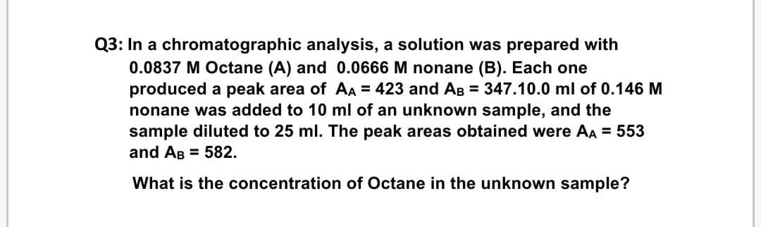 Q3: In a chromatographic analysis, a solution was prepared with
0.0837 M Octane (A) and 0.0666 M nonane (B). Each one
produced a peak area of AA = 423 and AB = 347.10.0 ml of 0.146 M
nonane was added to 10 ml of an unknown sample, and the
sample diluted to 25 ml. The peak areas obtained were AA = 553
and AB = 582.
What is the concentration of Octane in the unknown sample?
