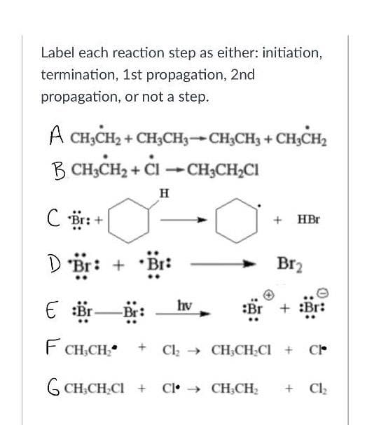 Label each reaction step as either: initiation,
termination, 1st propagation, 2nd
propagation, or not a step.
A CH;CH2 + CH3CH3-CH;CH3 + CH3CH2
B CH,CH2 + Cl →CH3CH;CI
H
C r:
+ HBr
D Br: +
Br2
E br-
hv
:Br
F
CH,CH
+ Cl CH;CH.CI + CP
G CH,CH.CI +
Cl• → CH;CH;
+ Clz
