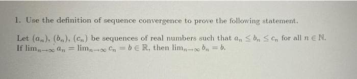 1. Use the definition of sequence convergence to prove the following statement.
Let (a,), (b,), (cn) be sequences of real numbers such that a,n s b, S en for all n e N.
If lim,- an = lim,- Cn = bE R, then lim,,- bn
= b.
401
