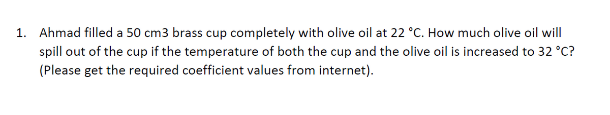 1. Ahmad filled a 50 cm3 brass cup completely with olive oil at 22 °C. How much olive oil will
spill out of the cup if the temperature of both the cup and the olive oil is increased to 32 °C?
(Please get the required coefficient values from internet).
