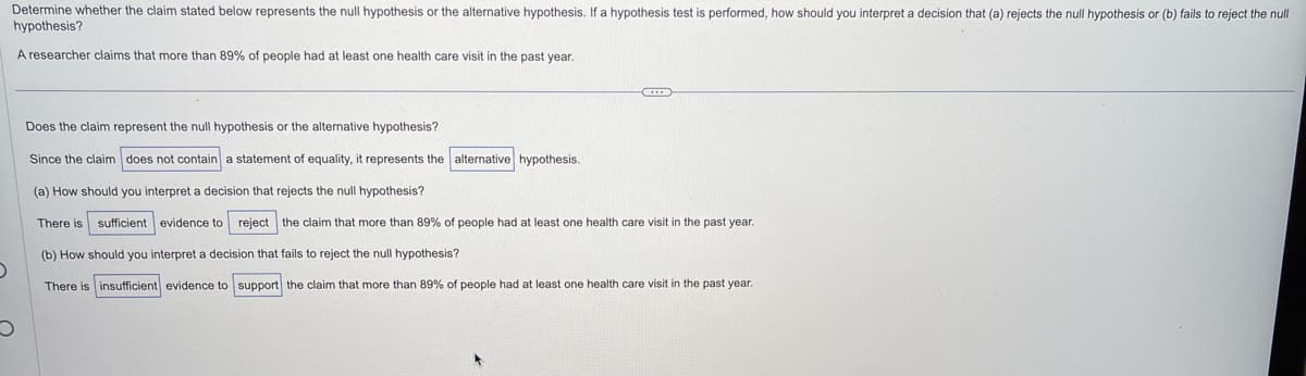 Determine whether the claim stated below represents the null hypothesis or the alternative hypothesis. If a hypothesis test is performed, how should you interpret a decision that (a) rejects the null hypothesis or (b) fails to reject the null
hypothesis?
A researcher claims that more than 89% of people had at least one health care visit in the past year.
O
Does the claim represent the null hypothesis or the alternative hypothesis?
Since the claim does not contain a statement of equality, it represents the alternative hypothesis.
(a) How should you interpret a decision that rejects the null hypothesis?
There is sufficient evidence to reject the claim that more than 89% of people had at least one health care visit in the past year.
(b) How should you interpret a decision that fails to reject the null hypothesis?
There is insufficient evidence to support the claim that more than 89% of people had
least one health care visit in the past year.