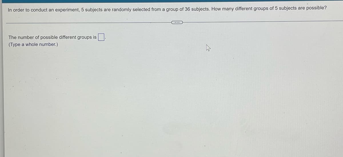 In order to conduct an experiment, 5 subjects are randomly selected from a group of 36 subjects. How many different groups of 5 subjects are possible?
The number of possible different groups is.
(Type a whole number.)