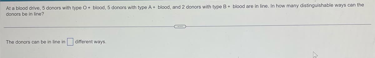 At a blood drive, 5 donors with type O + blood, 5 donors with type A+ blood, and 2 donors with type B+ blood are in line. In how many distinguishable ways can the
donors be in line?
The donors can be in line in
different ways.
C