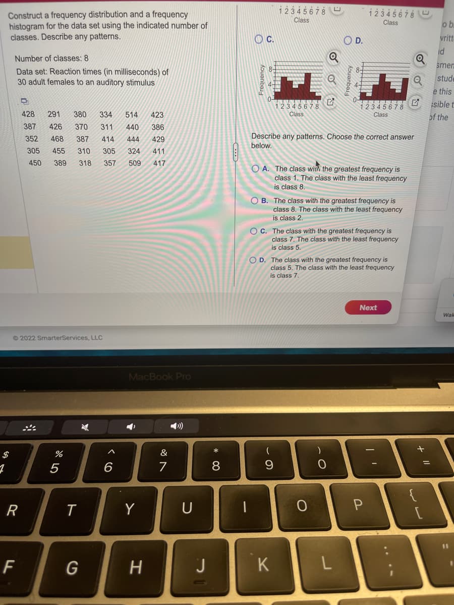 1
Construct a frequency distribution and a frequency
histogram for the data set using the indicated number of
classes. Describe any patterns.
Number of classes: 8
Data set: Reaction times (in milliseconds) of
30 adult females to an auditory stimulus
Ⓒ2022 SmarterServices, LLC
R
428 291 380 334 514 423
387 426 370 311 440 386
352 468 387 414 444 429
305 455 310 305 324 411
450 389 318 357 509 417
F
%
5
T
G
6
MacBook Pro
Y
H
&
7
U
J
* 00
8
1
OC.
12345678
Class
12345678
Class
(
9
K
Q
Q
G
Describe any patterns. Choose the correct answer
below.
OD.
OA. The class win the greatest frequency is
class 1. The class with the least frequency
is class 8.
O
8-
OB. The class with the greatest frequency is
class 8. The class with the least frequency
is class 2.
)
OC. The class with the greatest frequency is
class 7. The class with the least frequency
is class 5.
O
12345678
Class
12345678
Class
O D. The class with the greatest frequency is
class 5. The class with the least frequency
is class 7.
Next
P
DE
L
SOU
+ 11
ob
vritt
id
smer
stude
e this
sible t
of the
Wak
11