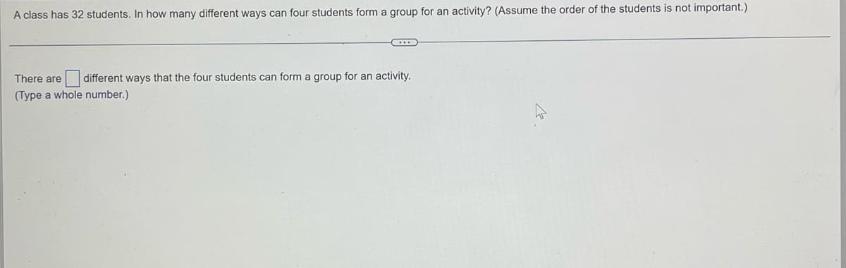 A class has 32 students. In how many different ways can four students form a group for an activity? (Assume the order of the students is not important.)
C..
There are
different ways that the four students can form a group for an activity.
(Type a whole number.)