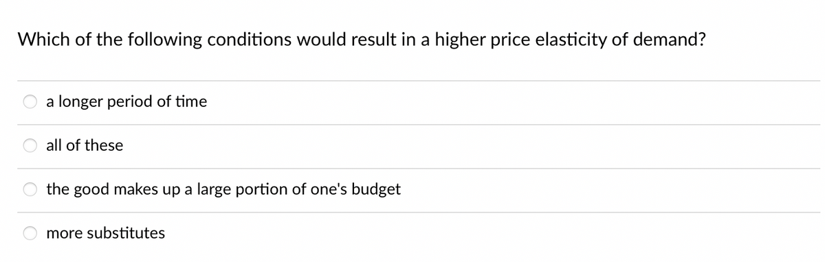 Which of the following conditions would result in a higher price elasticity of demand?
a longer period of time
all of these
the good makes up a large portion of one's budget
more substitutes
