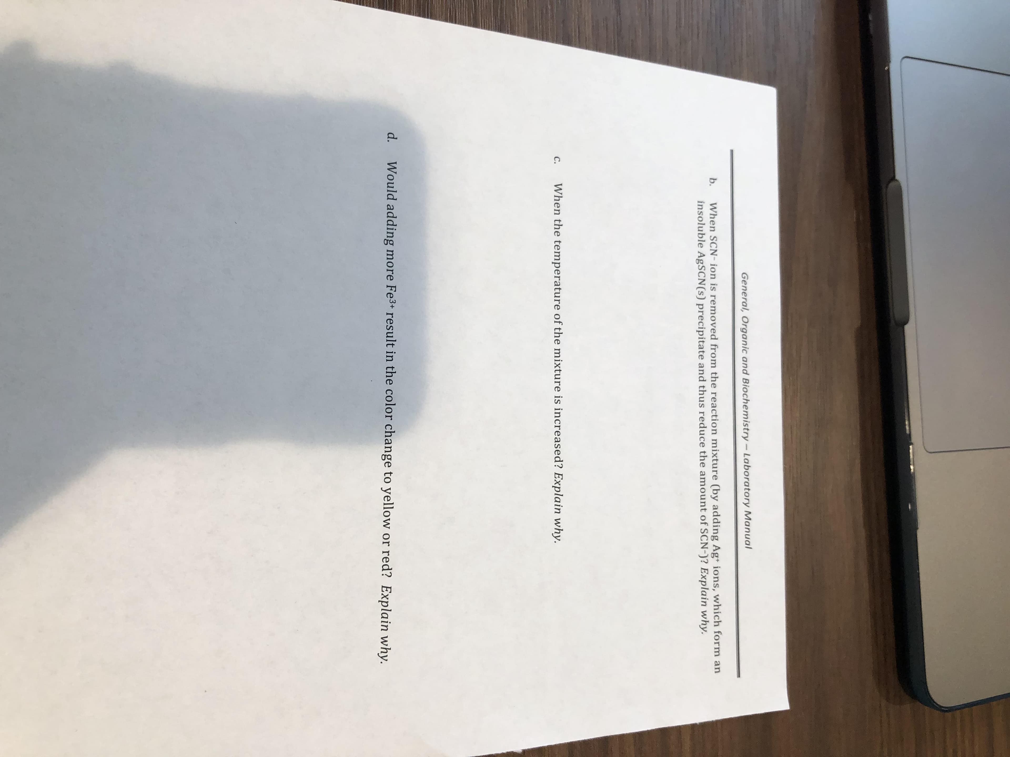 General, Organic and Biochemistry - Laboratory Manual
b. When SCN-ion is removed from the reaction mixture (by adding Ag ions, which form an
insoluble AgSCN(s) precipitate and thus reduce the amount of SCN-)? Explain why.
c. When the temperature of the mixture is increased? Explain why
d. Would adding more Fe3 result in the color change to yellow or red? Explain why
