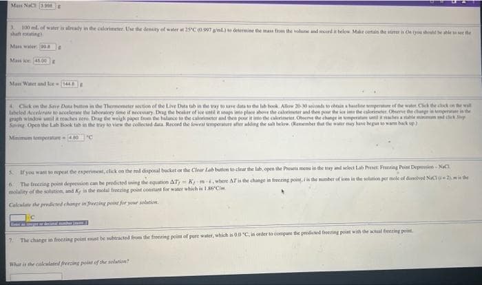 Mas NaC 399E
3. 100 ml. of water i already in the calorimeter. Use the denity of water at 25'C0.997 sml determine the mas f the volune and mrd it belo Make certain the ner is Ce tyou should be ahle t see the
shaft rotating.
Mass waler asa
Mass ioe 45.00E
Man Watet and lce (144
4 Chck on the Sne Data buten in the Thermometer section of the Live Data tab in the tray to ave data to de lab book. Allow 2010 ionda o tein a hanelne sempenatue of the water. Click the ck on the wall
labeled Accelerate to acelerane the laboratory time if necestary. Drag the beaher of lee un i seags into place above the calorimter and then pour the ice ima the caleieeer. Obierve the change in empene in the
graph window until it reaches sero. Drag the weigh paper from the halance to the calorimeter and hen pour it io the calerimrier, Obene the change in temperatune il rechetale minim nd elick p
Saving. Open the Lab Hook tab in the tray to view the collected data. Record the fowral temperatur afier adding the salt below. (Remenber dut e water may have begun to wam back up)
Minimum temperature 0 C
5. If you want to repeat the esperiment, click on the red disposal bucket or the Clear Lab buton to clear the lab, open the Preseta menu in the tay and select Lab eer Freering Point Depression-NaC
The freezing point depression can be predicted using the equation AT = Km where AT i the change in freezing poing, ithe munber of ies in he solution per mole of dialved NaCu2.mie the
molality of the solution, and A is the molal froczing point constant for water which is I86C.
Calculate the predicted change in frezing poist for your solation.
7. The change in freezing point aust be subtracted fom the freeting point of pure water, which is O0 C, in order to compane dhe predicted freening point with the actual freezing point.
Whar it the calculated freezing point of the selation?
