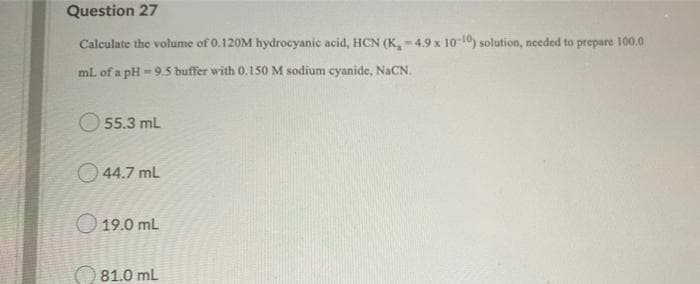 Question 27
Calculate the volume of 0.120M hydrocyanic acid, HCN (K,-4.9 x 10 10) solution, needed to prepare 100.0
mL of a pH - 9.5 buffer with 0.150 M sodium cyanide, NACN.
O 55.3 mL
O 44.7 mL
O 19.0 mL
81.0 mL
