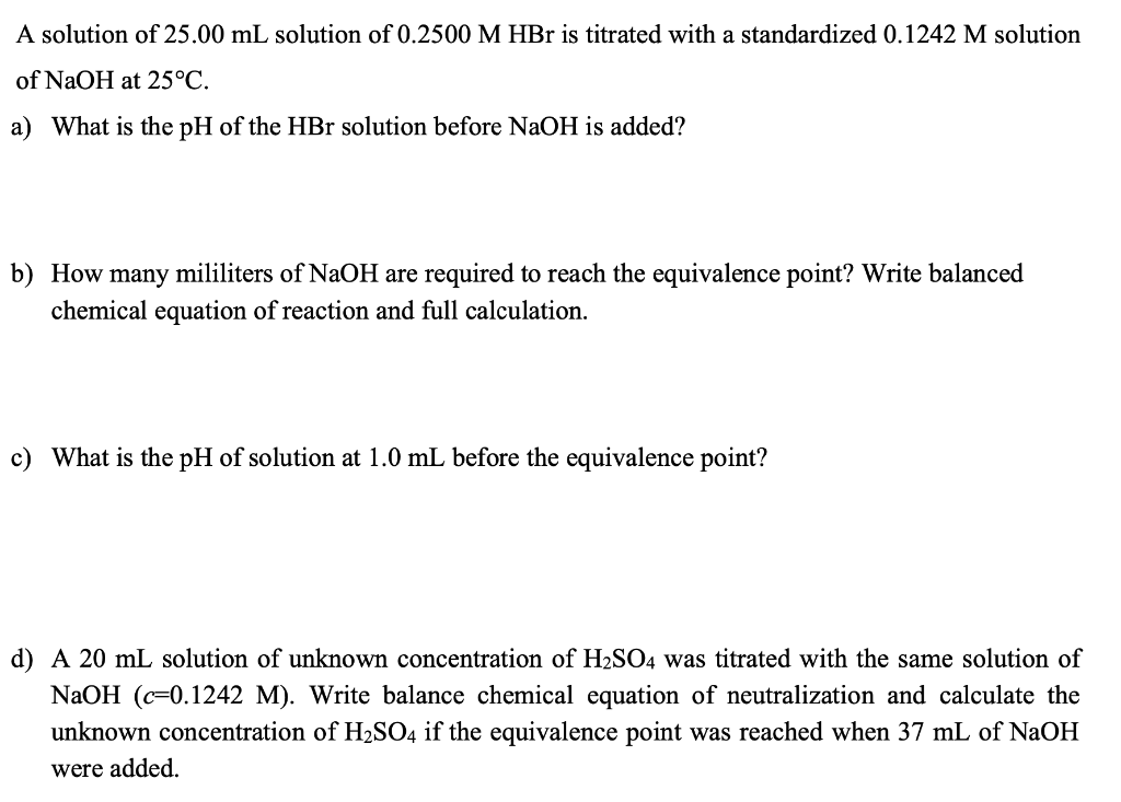 A solution of 25.00 mL solution of 0.2500 M HBr is titrated with a standardized 0.1242 M solution
of NaOH at 25°C.
a) What is the pH of the HBr solution before NaOH is added?
b) How many mililiters of NaOH are required to reach the equivalence point? Write balanced
chemical equation of reaction and full calculation.
c) What is the pH of solution at 1.0 mL before the equivalence point?
d) A 20 mL solution of unknown concentration of H2SO4 was titrated with the same solution of
NaOH (c=0.1242 M). Write balance chemical equation of neutralization and calculate the
unknown concentration of H2SO4 if the equivalence point was reached when 37 mL of NaOH
were added.

