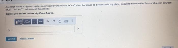 A common feature in high-temperature ceramic superconductors is a Cu-O sheet that serves as a superconducting plane. Calculate the coulombic force of attraction between
a Cu and an O within one of these sheets.
Express your answer to three significant figures.
Va AE t vec
F-
Submit
Request Answer
